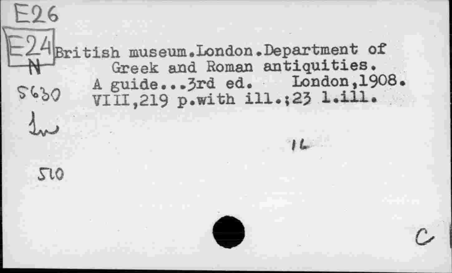 ﻿s*
British musепт»London.Department of Greek and Roman antiquities.
A guide...Jrd ed. London,1908
VIII,219 p.with ill.;23 l.ill*
no